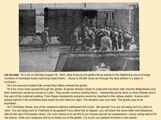 Let me read : “At 2 am on Monday August 16, 1943, Jews living by the ghetto fence awoke to the frightening sound of large numbers of hobnailed boots marching toward them… Close to 40,000 Jews ran through the dark streets in a state of confusion…  “ At 3 am several hundred fully armed Nazi killers entered the ghetto. “ At 5 am more news spread through the ghetto. Engineer Barasz ( head of Judenrart ) had been told, that the Bialystokers and their machinery would be moved to Lublin. They would continue working there… Aassembly points were on (five) Streets and in the yard of the Judenrat building. From these checkpoints everyone would be marched to the railway station. Anyone who stayed behind in the prohibited area would be shot dead on sight. The situation was now clear. The ghetto was to be liquidated… “ At 3 Chmielna Street, one of the resistance fighters addressed the crowd. ‘ Be warned! You are not being sent to Lublin to work. You are being sent to Treblinka to be gassed! If you allow this to happen, you will share the same bitter and disastrous fate as the rest of European Jewry. Our only chance is to set fire to our houses and all our possessions. Leave noting behind for the enemy. Grab your weapons and try to break out of the ghetto. Try to join our partisan brothers in the woods. ’ “ By 8 am, Cielpa, Fabryczna, Nowogrodzka, Chmielna, and Gorna Streets were all ablaze…”  