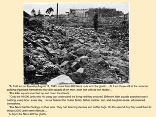 “ At 6:40 am on Tuesday August 17, 1943, more than 800 Nazis rode inrto the ghetto… At 7 am those still at the Judenrat building organised themselves into killer squads of ten men, each one with its own leader… “ The killer squads marched up and down the streets. “  Only the 10,000 Jews who hid away can understand the living hell they endured. Different killer squads searched every building, every hour, every day… In our hideout the Cukier family, father, mother, son, and daughter-in-law, all poisoned themselves. “ The Nazis had technology on their side. They had listening devices and sniffer dogs. On the second day they used them to extract 2000 Jews from hideouts…  At 6 pm the Nazis left the ghetto.  