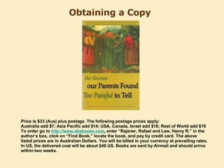 Obtaining a Copy   Price is $33 (Aus) plus postage. The following postage prices apply: Australia add $7; Asia Pacific add $14; USA, Canada, Israel add $16; Rest of World add $19  To order go to  http:// www.abebooks.com ,   enter “Rajzner, Rafael and Lew, Henry R.” in the author’s box, click on “Find Book,” locate the book, and pay by credit card. The above listed prices are in Australian Dollars. You will be billed in your currency at prevailing rates. In US, the delivered cost will be about $46 US. Books are sent by Airmail and should arrive within two weeks. 
