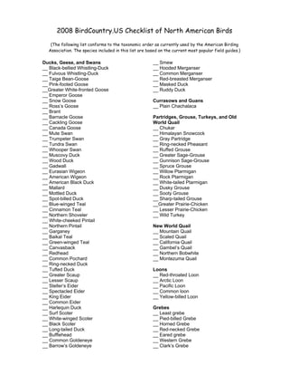 2008 BirdCountry.US Checklist of North American Birds
   (The following list conforms to the taxonomic order as currently used by the American Birding
  Association. The species included in this list are based on the current most popular field guides.)

                                                       __ Smew
Ducks, Geese, and Swans
__ Black-bellied Whistling-Duck                        __ Hooded Merganser
__ Fulvous Whistling-Duck                              __ Common Merganser
__ Taiga Bean-Goose                                    __ Red-breasted Merganser
__ Pink-footed Goose                                   __ Masked Duck
__Greater White-fronted Goose                          __ Ruddy Duck
__ Emperor Goose
__ Snow Goose                                          Currasows and Guans
__ Ross’s Goose                                        __ Plain Chachalaca
__ Brant
__ Barnacle Goose                                      Partridges, Grouse, Turkeys, and Old
__ Cackling Goose                                      World Quail
__ Canada Goose                                        __ Chukar
__ Mute Swan                                           __ Himalayan Snowcock
__ Trumpeter Swan                                      __ Gray Partridge
__ Tundra Swan                                         __ Ring-necked Pheasant
__ Whooper Swan                                        __ Ruffed Grouse
__ Muscovy Duck                                        __ Greater Sage-Grouse
__ Wood Duck                                           __ Gunnison Sage-Grouse
__ Gadwall                                             __ Spruce Grouse
__ Eurasian Wigeon                                     __ Willow Ptarmigan
__ American Wigeon                                     __ Rock Ptarmigan
__ American Black Duck                                 __ White-tailed Ptarmigan
__ Mallard                                             __ Dusky Grouse
__ Mottled Duck                                        __ Sooty Grouse
__ Spot-billed Duck                                    __ Sharp-tailed Grouse
__ Blue-winged Teal                                    __Greater Prairie-Chicken
__ Cinnamon Teal                                       __ Lesser Prairie-Chicken
__ Northern Shoveler                                   __ Wild Turkey
__ White-cheeked Pintail
__ Northern Pintail                                    New World Quail
__ Garganey                                            __ Mountain Quail
__ Baikal Teal                                         __ Scaled Quail
__ Green-winged Teal                                   __ California Quail
__ Canvasback                                          __ Gambel’s Quail
__ Redhead                                             __ Northern Bobwhite
__ Common Pochard                                      __ Montezuma Quail
__ Ring-necked Duck
__ Tufted Duck                                         Loons
__ Greater Scaup                                       __ Red-throated Loon
__ Lesser Scaup                                        __ Arctic Loon
__ Steller’s Eider                                     __ Pacific Loon
__ Spectacled Eider                                    __ Common loon
__ King Eider                                          __ Yellow-billed Loon
__ Common Eider
__ Harlequin Duck                                      Grebes
__ Surf Scoter                                         __ Least grebe
__ White-winged Scoter                                 __ Pied-billed Grebe
__ Black Scoter                                        __ Horned Grebe
__ Long-tailed Duck                                    __ Red-necked Grebe
__ Bufflehead                                          __ Eared grebe
__ Common Goldeneye                                    __ Western Grebe
__ Barrow’s Goldeneye                                  __ Clark’s Grebe
 