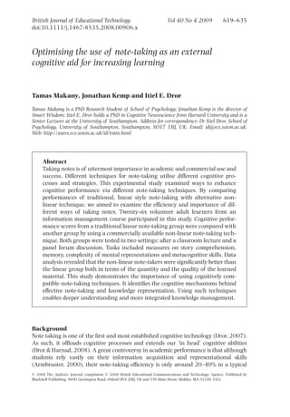 British Journal of Educational Technology                                Vol 40 No 4 2009              619–635
doi:10.1111/j.1467-8535.2008.00906.x



Optimising the use of note-taking as an external
cognitive aid for increasing learning


Tamas Makany, Jonathan Kemp and Itiel E. Dror

Tamas Makany is a PhD Research Student of School of Psychology; Jonathan Kemp is the director of
Smart Wisdom; Itiel E. Dror holds a PhD in Cognitive Neuroscience from Harvard University and is a
Senior Lecturer at the University of Southampton. Address for correspondence: Dr Itiel Dror, School of
Psychology, University of Southampton, Southampton, SO17 1BJ, UK. Email: id@ecs.soton.ac.uk;
Web: http://users.ecs.soton.ac.uk/id/train.html




     Abstract
     Taking notes is of uttermost importance in academic and commercial use and
     success. Different techniques for note-taking utilise different cognitive pro-
     cesses and strategies. This experimental study examined ways to enhance
     cognitive performance via different note-taking techniques. By comparing
     performances of traditional, linear style note-taking with alternative non-
     linear technique, we aimed to examine the efﬁciency and importance of dif-
     ferent ways of taking notes. Twenty-six volunteer adult learners from an
     information management course participated in this study. Cognitive perfor-
     mance scores from a traditional linear note-taking group were compared with
     another group by using a commercially available non-linear note-taking tech-
     nique. Both groups were tested in two settings: after a classroom lecture and a
     panel forum discussion. Tasks included measures on story comprehension,
     memory, complexity of mental representations and metacognitive skills. Data
     analysis revealed that the non-linear note-takers were signiﬁcantly better than
     the linear group both in terms of the quantity and the quality of the learned
     material. This study demonstrates the importance of using cognitively com-
     patible note-taking techniques. It identiﬁes the cognitive mechanisms behind
     effective note-taking and knowledge representation. Using such techniques
     enables deeper understanding and more integrated knowledge management.




Background
Note taking is one of the ﬁrst and most established cognitive technology (Dror, 2007).
As such, it ofﬂoads cognitive processes and extends our ‘in head’ cognitive abilities
(Dror & Harnad, 2008). A great controversy in academic performance is that although
students rely vastly on their information acquisition and representational skills
(Armbruster, 2000), their note-taking efﬁciency is only around 20–40% in a typical
© 2008 The Authors. Journal compilation © 2008 British Educational Communications and Technology Agency. Published by
Blackwell Publishing, 9600 Garsington Road, Oxford OX4 2DQ, UK and 350 Main Street, Malden, MA 02148, USA.
 