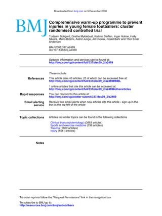 Downloaded from bmj.com on 9 December 2008



                        Comprehensive warm-up programme to prevent
                        injuries in young female footballers: cluster
                        randomised controlled trial
                        Torbjørn Soligard, Grethe Myklebust, Kathrin Steffen, Ingar Holme, Holly
                        Silvers, Mario Bizzini, Astrid Junge, Jiri Dvorak, Roald Bahr and Thor Einar
                        Andersen

                        BMJ 2008;337;a2469
                        doi:10.1136/bmj.a2469


                        Updated information and services can be found at:
                        http://bmj.com/cgi/content/full/337/dec09_2/a2469



                        These include:
       References       This article cites 43 articles, 25 of which can be accessed free at:
                        http://bmj.com/cgi/content/full/337/dec09_2/a2469#BIBL

                        1 online articles that cite this article can be accessed at:
                        http://bmj.com/cgi/content/full/337/dec09_2/a2469#otherarticles
Rapid responses         You can respond to this article at:
                        http://bmj.com/cgi/eletter-submit/337/dec09_2/a2469

    Email alerting      Receive free email alerts when new articles cite this article - sign up in the
          service       box at the top left of the article



Topic collections       Articles on similar topics can be found in the following collections

                         Clinical trials (epidemiology) (3881 articles)
                         Sports and exercise medicine (798 articles)
                         Trauma (1600 articles)
                         Injury (1541 articles)



             Notes




To order reprints follow the "Request Permissions" link in the navigation box
To subscribe to BMJ go to:
http://resources.bmj.com/bmj/subscribers
 