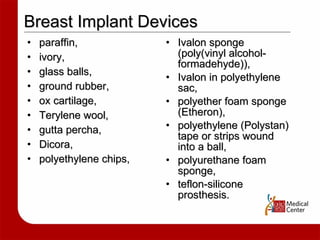 paraffin,  ivory,  glass balls,  ground rubber,  ox cartilage,  Terylene wool,  gutta percha,  Dicora,  polyethylene chips,  Ivalon sponge (poly(vinyl alcohol-formadehyde)), Ivalon in polyethylene sac, polyether foam sponge (Etheron),  polyethylene (Polystan) tape or strips wound into a ball,  polyurethane foam sponge,  teflon-silicone prosthesis.  Breast Implant Devices 
