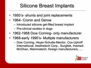 Silicone Breast Implants 1950’s- shunts and joint replacements 1964- Cronin and Gerow  Introduced silicone gel-filled breast implant Pre-clinical studies in dogs  1962-1968 Dow Corning- only manufacturer 1968-early 1990’s- Multiple manufacturers Dow Corning, Heyer-Schulte-Mentor, Cox-Uphoff International, Aesthetech Corp., Surgitek, Inamed-McGhan, Mammatech, foreign manufacturers, … 