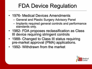 FDA Device Regulation 1976- Medical Devices Amendments General and Plastic Surgery Advisory Panel Implants required general controls and performance standards only.  1982- FDA proposes reclassification as Class III device requiring stringent controls 1988- Changed to Class III status requiring pre-market approval (PMA) applications.  1992- Withdrawn from the market  