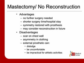 Mastectomy/ No Reconstruction Advantages   no further surgery needed shorter surgery time/hospital stay symmetry restored with prosthesis may consider reconstruction in future Disadvantages scar on chest wall asymmetry in clothing external prosthetic can: dislodge be uncomfortable be impractical for athletic activities 