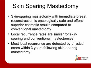Skin Sparing Mastectomy Skin-sparing mastectomy with immediate breast reconstruction is oncologically safe and offers superior cosmetic results compared to conventional mastectomy Local recurrence rates are similar for skin-sparing and conventional mastectomies Most local recurrence are detected by physical exam within 3 years following skin-sparing mastectomy 