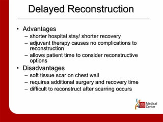 Delayed Reconstruction Advantages shorter hospital stay/ shorter recovery adjuvant therapy causes no complications to reconstruction allows patient time to consider reconstructive options Disadvantages soft tissue scar on chest wall requires additional surgery and recovery time difficult to reconstruct after scarring occurs 