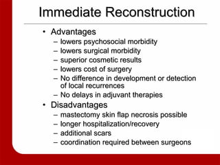 Immediate Reconstruction Advantages lowers psychosocial morbidity lowers surgical morbidity superior cosmetic results lowers cost of surgery No difference in development or detection of local recurrences No delays in adjuvant therapies Disadvantages mastectomy skin flap necrosis possible longer hospitalization/recovery additional scars  coordination required between surgeons 