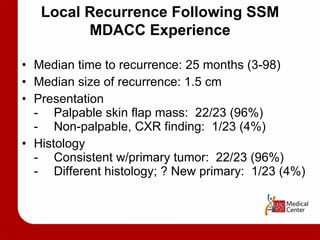 Local Recurrence Following SSM MDACC Experience Median time to recurrence: 25 months (3-98) Median size of recurrence: 1.5 cm Presentation - Palpable skin flap mass:  22/23 (96%) - Non-palpable, CXR finding:  1/23 (4%) Histology - Consistent w/primary tumor:  22/23 (96%) - Different histology; ? New primary:  1/23 (4%) 
