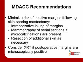 MDACC Recommendations Minimize risk of positive margins following skin-sparing mastectomy: - Intraoperative inking of margins - Mammography of serial sections if  microcalcifications are present - Resection of additional skin as  necessary Consider XRT if postoperative margins are microscopically positive 