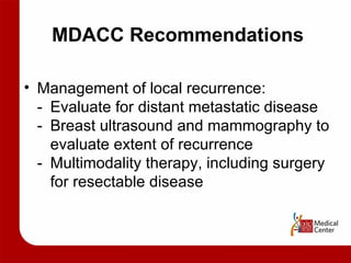 MDACC Recommendations Management of local recurrence: - Evaluate for distant metastatic disease - Breast ultrasound and mammography to  evaluate extent of recurrence - Multimodality therapy, including surgery  for resectable disease 