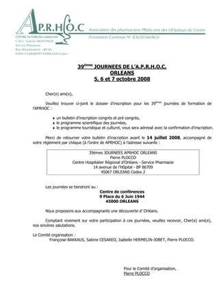 Orléans, le 30 mai 2008


                         39èmes JOURNEES DE L’A.P.R.H.O.C.
                                       ORLEANS
                                5, 6 et 7 octobre 2008

       Cher(e) ami(e),

      Veuillez trouver ci-joint le dossier d’inscription pour les 39èmes journées de formation de
l’APRHOC :

          ♦ un bulletin d’inscription congrès et pré congrès,
          ♦ le programme scientifique des journées,
          ♦ le programme touristique et culturel, vous sera adressé avec la confirmation d’inscription.

        Merci de retourner votre bulletin d’inscription avant le 14 juillet 2008, accompagné de
votre règlement par chèque (à l’ordre de APRHOC) à l’adresse suivante :

                              39èmes JOURNEES APRHOC ORLEANS
                                           Pierre PLOCCO
                      Centre Hospitalier Régional d’Orléans - Service Pharmacie
                                 14 avenue de l’Hôpital - BP 86709
                                      45067 ORLEANS Cedex 2


       Les journées se tiendront au :
                                        Centre de conférences
                                        9 Place du 6 Juin 1944
                                           45000 ORLEANS

       Nous proposons aux accompagnants une découverte d’ Orléans.

       Comptant vivement sur votre participation à ces journées, veuillez recevoir, Cher(e) ami(e),
nos sincères salutations.

Le Comité organisation :
         Françoise BAKKAUS, Sabine CESAREO, Isabelle HERMELIN-JOBET, Pierre PLOCCO.




                                                   Pour le Comité d’organisation,
                                                   Pierre PLOCCO
 