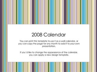 2008 Calendar You can print this template to use it as a wall calendar, or you can copy the page for any month to add it to your own presentation. If you’d like to change the appearance of the calendar, you can apply a new design template. 