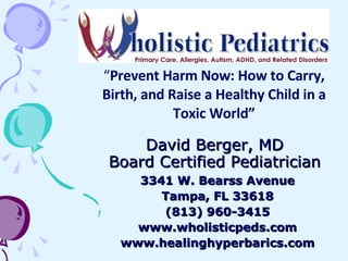 David Berger, MD Board Certified Pediatrician 3341 W. Bearss Avenue Tampa, FL 33618 (813) 960-3415 www.wholisticpeds.com www.healinghyperbarics.com “ Prevent Harm Now: How to Carry, Birth, and Raise a Healthy Child in a Toxic World” 