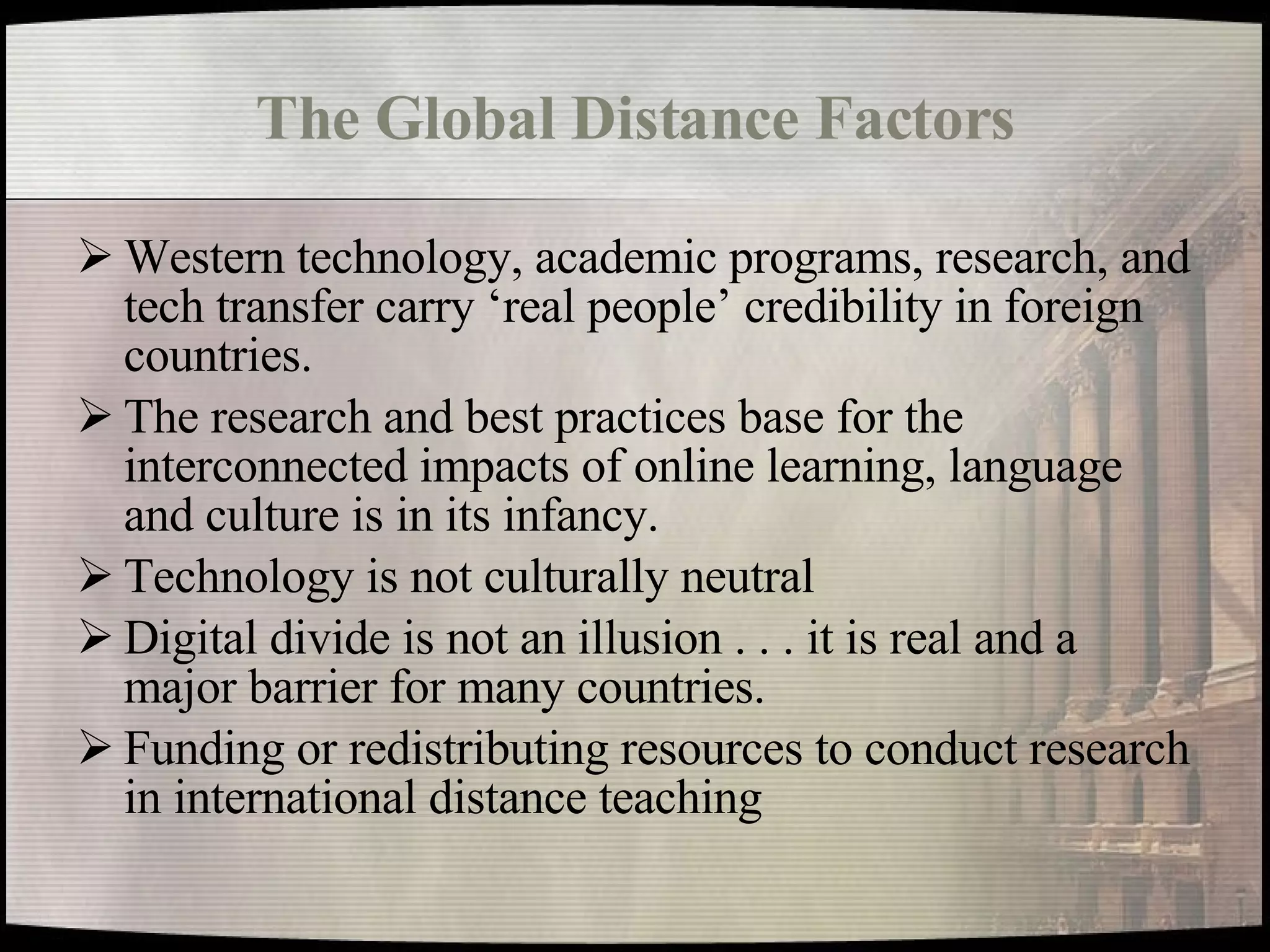 The Global Distance Factors Western technology, academic programs, research, and tech transfer carry ‘real people’ credibility in foreign countries. The research and best practices base for the interconnected impacts of online learning, language and culture is in its infancy. Technology is not culturally neutral Digital divide is not an illusion . . . it is real and a major barrier for many countries. Funding or redistributing resources to conduct research in international distance teaching 