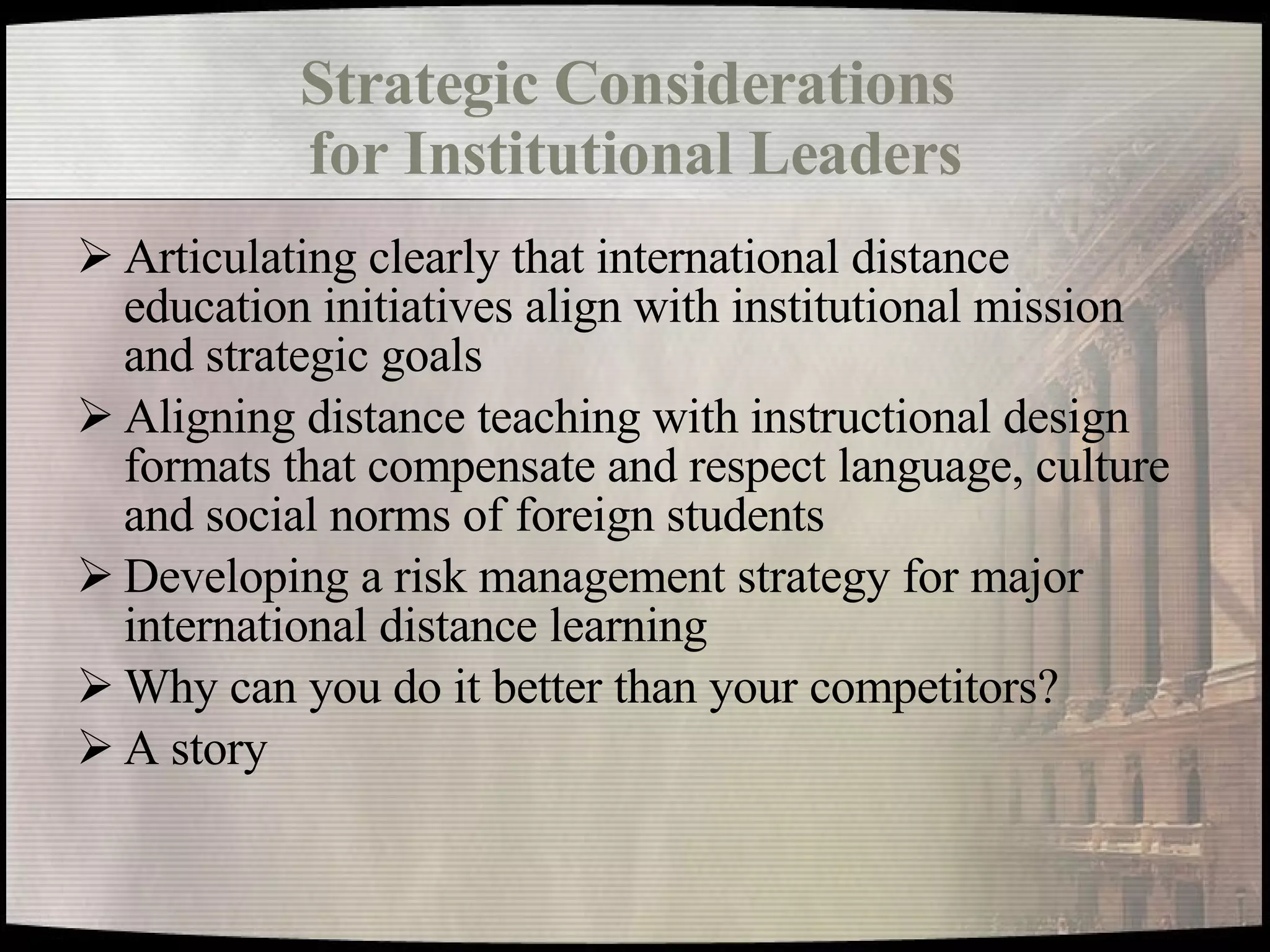 Strategic Considerations  for Institutional Leaders Articulating clearly that international distance education initiatives align with institutional mission and strategic goals Aligning distance teaching with instructional design formats that compensate and respect language, culture and social norms of foreign students Developing a risk management strategy for major international distance learning Why can you do it better than your competitors? A story 