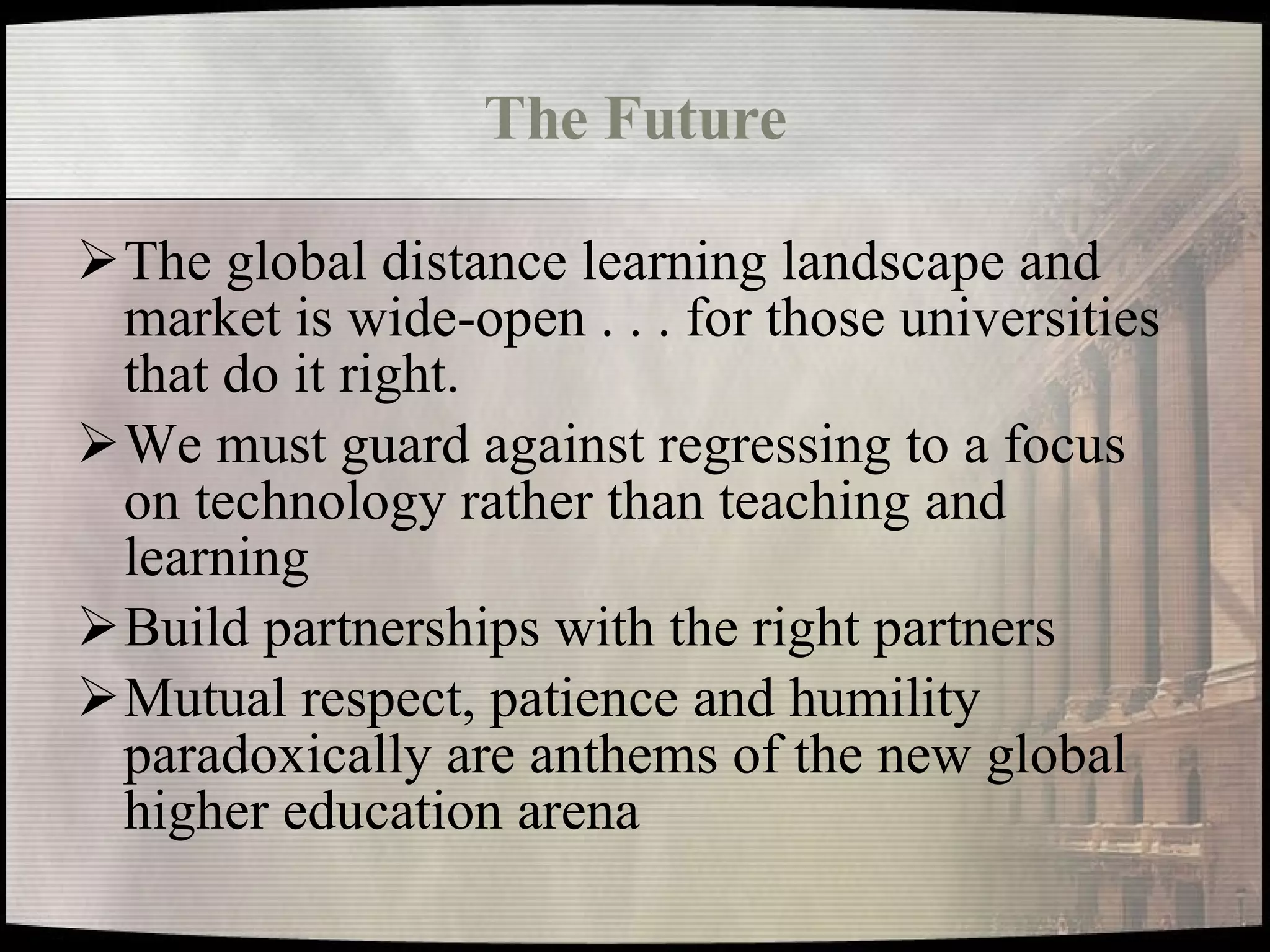 The Future The global distance learning landscape and market is wide-open . . . for those universities that do it right. We must guard against regressing to a focus on technology rather than teaching and learning Build partnerships with the right partners Mutual respect, patience and humility paradoxically are anthems of the new global higher education arena 