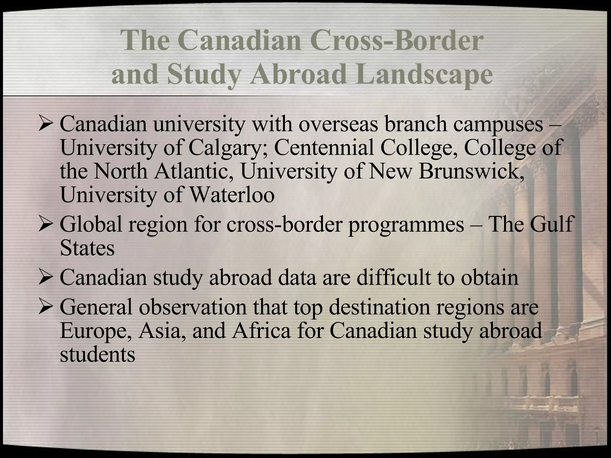 The Canadian Cross-Border  and Study Abroad Landscape   Canadian university with overseas branch campuses – University of Calgary; Centennial College, College of the North Atlantic, University of New Brunswick, University of Waterloo Global region for cross-border programmes – The Gulf States Canadian study abroad data are difficult to obtain General observation that top destination regions are Europe, Asia, and Africa for Canadian study abroad students 