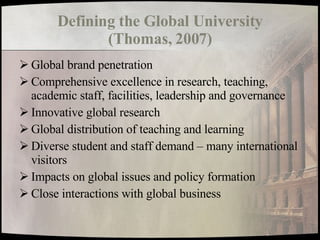 Defining the Global University (Thomas, 2007) Global brand penetration Comprehensive excellence in research, teaching, academic staff, facilities, leadership and governance Innovative global research Global distribution of teaching and learning Diverse student and staff demand – many international visitors Impacts on global issues and policy formation Close interactions with global business 