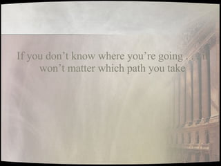 If you don’t know where you’re going . . . it won’t matter which path you take 