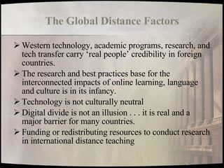The Global Distance Factors Western technology, academic programs, research, and tech transfer carry ‘real people’ credibility in foreign countries. The research and best practices base for the interconnected impacts of online learning, language and culture is in its infancy. Technology is not culturally neutral Digital divide is not an illusion . . . it is real and a major barrier for many countries. Funding or redistributing resources to conduct research in international distance teaching 