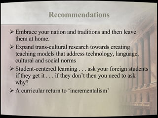Recommendations Embrace your nation and traditions and then leave them at home. Expand trans-cultural research towards creating teaching models that address technology, language, cultural and social norms Student-centered learning . . . ask your foreign students if they get it . . . if they don’t then you need to ask why? A curricular return to ‘incrementalism’ 