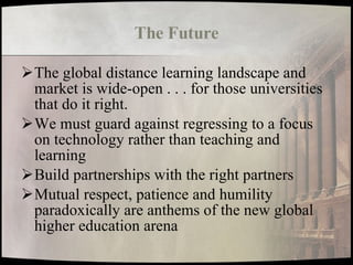 The Future The global distance learning landscape and market is wide-open . . . for those universities that do it right. We must guard against regressing to a focus on technology rather than teaching and learning Build partnerships with the right partners Mutual respect, patience and humility paradoxically are anthems of the new global higher education arena 