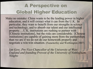 A Perspective on  Global Higher Education Make no mistake: China wants to be the leading power in higher education, and it will extract what it can from the U.K.  In particular, they want to benefit from our strengths in science and technology, and to absorb our talent and our intellectual property….U.K. institutions are rushing to partner with [Chinese institutions], but the risks are considerable.  [Chinese institutions] are capable of gaining more from the partnerships than we are if we do not do our homework properly and negotiate a win-win situation.  (Fazackerley and Worthington 2007)  Ian Gow, Pro Vice-Chancellor of the University of West England and founding Provost of the University of Nottingham, Ningbo 