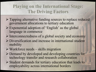 Playing on the International Stage: The Driving Factors Tapping alternative funding sources to replace reduced government allocations to tertiary education Exponential adoption of ‘English’ as the global language in commerce Interconnectedness of a global society and economy Diversification and increase in international student mobility Workforce needs – skills migration Demand by developed and developing countries for technology transfer and research collaboration Student demands for tertiary education that leads to employability across international borders 