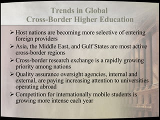 Trends in Global  Cross-Border Higher Education Host nations are becoming more selective of entering foreign providers Asia, the Middle East, and Gulf States are most active cross-border regions Cross-border research exchange is a rapidly growing priority among nations Quality assurance oversight agencies, internal and external, are paying increasing attention to universities operating abroad Competition for internationally mobile students is growing more intense each year 