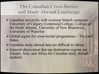 The Canadian Cross-Border  and Study Abroad Landscape   Canadian university with overseas branch campuses – University of Calgary; Centennial College, College of the North Atlantic, University of New Brunswick, University of Waterloo Global region for cross-border programmes – The Gulf States Canadian study abroad data are difficult to obtain General observation that top destination regions are Europe, Asia, and Africa for Canadian study abroad students 