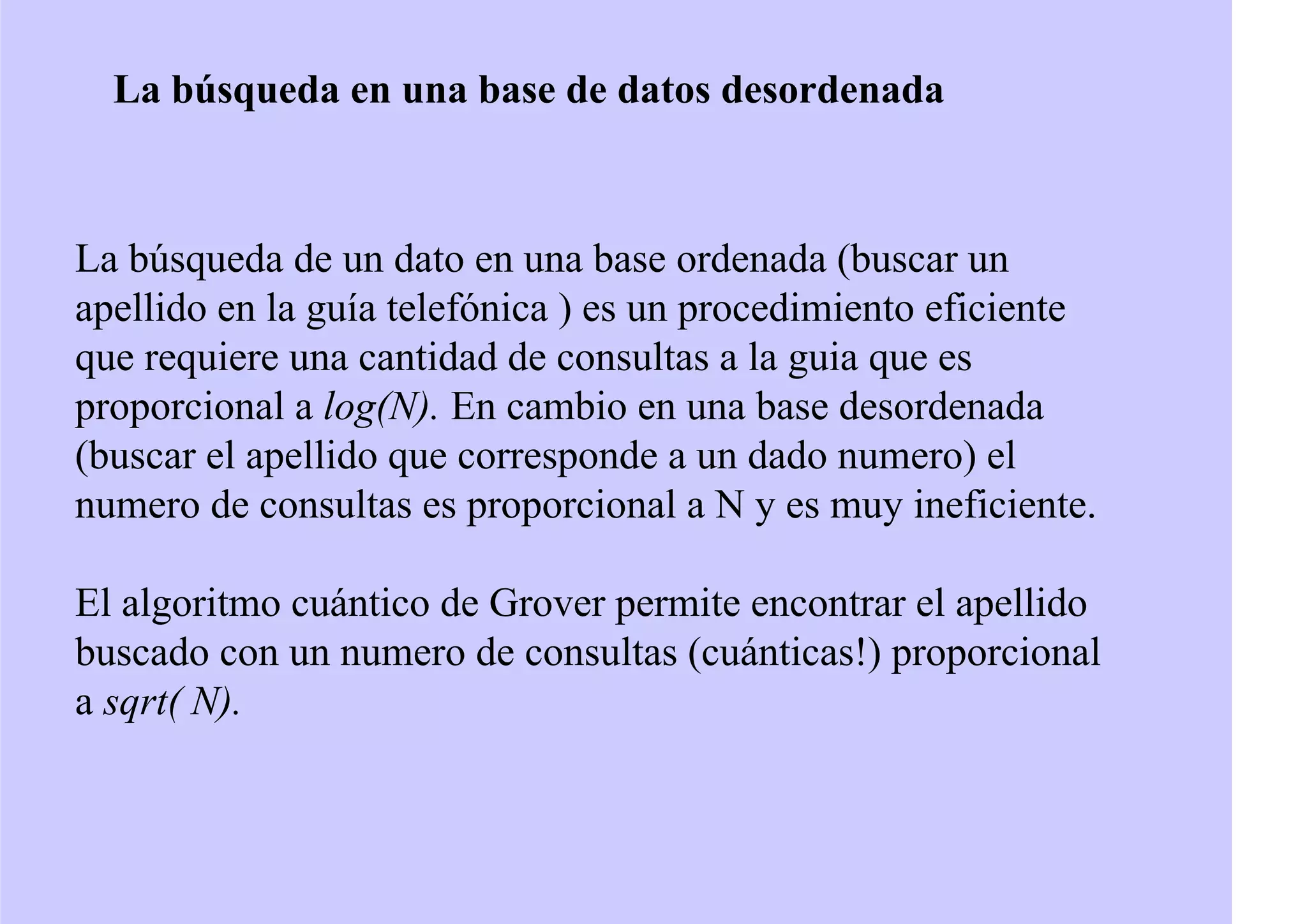 La búsqueda en una base de datos desordenada
La búsqueda de un dato en una base ordenada (buscar un
apellido en la guía telefónica ) es un procedimiento eficiente
que requiere una cantidad de consultas a la guia que es
proporcional a log(N). En cambio en una base desordenada
(buscar el apellido que corresponde a un dado numero) el
numero de consultas es proporcional a N y es muy ineficiente.
El algoritmo cuántico de Grover permite encontrar el apellido
buscado con un numero de consultas (cuánticas!) proporcional
a sqrt( N).
 