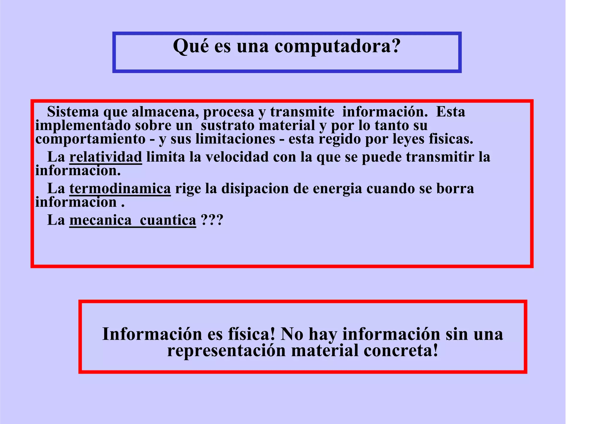 Qué es una computadora?
Sistema que almacena, procesa y transmite información. Esta
implementado sobre un sustrato material y por lo tanto su
comportamiento - y sus limitaciones - esta regido por leyes fisicas.
La relatividad limita la velocidad con la que se puede transmitir la
informacion.
La termodinamica rige la disipacion de energia cuando se borra
informacion .
La mecanica cuantica ???
Información es física! No hay información sin una
representación material concreta!
 