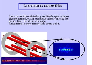 La trampa de atomos frios
Iones de rubidio enfriados y confinados por campos
electromagneticos son excitados selectivamente por
pulsos laser. Se utiliza el estado
fundamental y otro metaestable como qubit.
 