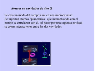 Atomos en cavidades de alto Q
Se crea un modo del campo e.m. en una microcavidad.
Se inyectan atomos “planetarios” que interactuando con el
campo se entrelazan con el. Al pasar por una segunda cavidad
se crean interacciones entre las dos cavidades
 