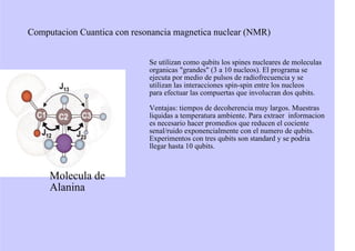 Computacion Cuantica con resonancia magnetica nuclear (NMR)
Se utilizan como qubits los spines nucleares de moleculas
organicas "grandes" (3 a 10 nucleos). El programa se
ejecuta por medio de pulsos de radiofrecuencia y se
utilizan las interacciones spin-spin entre los nucleos
para efectuar las compuertas que involucran dos qubits.
Ventajas: tiempos de decoherencia muy largos. Muestras
liquidas a temperatura ambiente. Para extraer informacion
es necesario hacer promedios que reducen el cociente
senal/ruido exponencialmente con el numero de qubits.
Experimentos con tres qubits son standard y se podria
llegar hasta 10 qubits.
Molecula de
Alanina
 