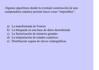 Algunos algoritmos donde la eventual construcción de una
computadora cuántica permite hacer cosas “imposibles”.
a) La transformada de Fourier
b) La búsqueda en una base de datos desordenada
c) La factorización de números grandes
d) La teleportación de estados cuánticos
e) Distribución segura de claves criptográficas
 