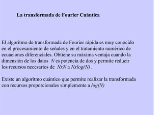 La transformada de Fourier Cuántica
El algoritmo de transformada de Fourier rápida es muy conocido
en el procesamiento de señales y en el tratamiento numérico de
ecuaciones diferenciales. Obtiene su máxima ventaja cuando la
dimensión de los datos N es potencia de dos y permite reducir
los recursos necesarios de NxN a Nxlog(N) .
Existe un algoritmo cuántico que permite realizar la transformada
con recursos proporcionales simplemente a log(N)
 