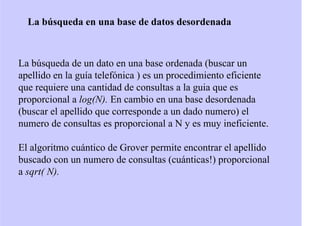 La búsqueda en una base de datos desordenada
La búsqueda de un dato en una base ordenada (buscar un
apellido en la guía telefónica ) es un procedimiento eficiente
que requiere una cantidad de consultas a la guia que es
proporcional a log(N). En cambio en una base desordenada
(buscar el apellido que corresponde a un dado numero) el
numero de consultas es proporcional a N y es muy ineficiente.
El algoritmo cuántico de Grover permite encontrar el apellido
buscado con un numero de consultas (cuánticas!) proporcional
a sqrt( N).
 