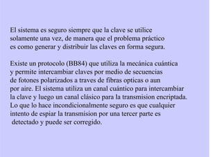 El sistema es seguro siempre que la clave se utilice
solamente una vez, de manera que el problema práctico
es como generar y distribuir las claves en forma segura.
Existe un protocolo (BB84) que utiliza la mecánica cuántica
y permite intercambiar claves por medio de secuencias
de fotones polarizados a traves de fibras opticas o aun
por aire. El sistema utiliza un canal cuántico para intercambiar
la clave y luego un canal clásico para la transmision encriptada.
Lo que lo hace incondicionalmente seguro es que cualquier
intento de espiar la transmision por una tercer parte es
detectado y puede ser corregido.
 