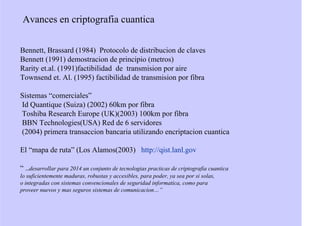 Avances en criptografia cuantica
Bennett, Brassard (1984) Protocolo de distribucion de claves
Bennett (1991) demostracion de principio (metros)
Rarity et.al. (1991)factibilidad de transmision por aire
Townsend et. Al. (1995) factibilidad de transmision por fibra
Sistemas “comerciales”
Id Quantique (Suiza) (2002) 60km por fibra
Toshiba Research Europe (UK)(2003) 100km por fibra
BBN Technologies(USA) Red de 6 servidores
(2004) primera transaccion bancaria utilizando encriptacion cuantica
El “mapa de ruta” (Los Alamos(2003) http://qist.lanl.gov
“ ..desarrollar para 2014 un conjunto de tecnologias practicas de criptografia cuantica
lo suficientemente maduras, robustas y accesibles, para poder, ya sea por si solas,
o integradas con sistemas convencionales de seguridad informatica, como para
proveer nuevos y mas seguros sistemas de comunicacion…”
 