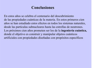 Conclusiones
En estos años se celebra el centenario del descubrimiento
de las propiedades cuánticas de la materia. En estos primeros cien
años se han estudiado estos efectos en todos los sistemas naturales,
desde las partículas subnucleares hasta las estrellas de neutrones.
Los próximos cien años prometen ser los de la ingeniería cuántica,
donde el objetivo es construir y manipular objetos cuánticos
artificiales con propiedades diseñadas con propósitos específicos
 