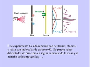 Este experimento ha sido repetido con neutrones, átomos,
y hasta con moléculas de carbono 60. No parece haber
dificultades de principio en seguir aumentando la masa y el
tamaño de los proyectiles…..
 