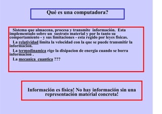 Qué es una computadora?
Sistema que almacena, procesa y transmite información. Esta
implementado sobre un sustrato material y por lo tanto su
comportamiento - y sus limitaciones - esta regido por leyes fisicas.
La relatividad limita la velocidad con la que se puede transmitir la
informacion.
La termodinamica rige la disipacion de energia cuando se borra
informacion .
La mecanica cuantica ???
Información es física! No hay información sin una
representación material concreta!
 