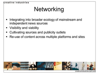 Networking Integrating into broader ecology of mainstream and independent news sources Visibility and viability Cultivating sources and publicity outlets Re-use of content across multiple platforms and sites 
