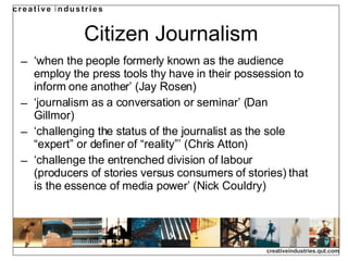 Citizen Journalism ‘ when the people formerly known as the audience employ the press tools thy have in their possession to inform one another’ (Jay Rosen) ‘ journalism as a conversation or seminar’ (Dan Gillmor) ‘ challenging the status of the journalist as the sole “expert” or definer of “reality”’ (Chris Atton) ‘ challenge the entrenched division of labour (producers of stories versus consumers of stories) that is the essence of media power’ (Nick Couldry) 