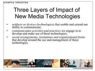 Three Layers of Impact of  New Media Technologies artifacts or devices (technologies)  that enable and extend our ability to communicate; communication activities and practices  we engage in to develop and make use of these technologies; social arrangements, institutions and organizational forms  that develop around the use and management of these technologies. 
