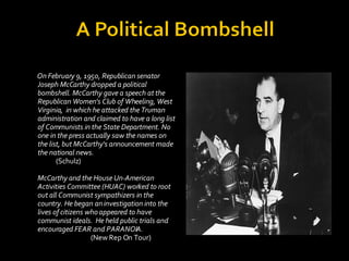 <ul><li>On February 9, 1950, Republican senator Joseph McCarthy dropped a political bombshell. McCarthy gave a speech at t...