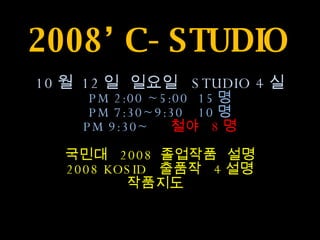 2008’ C-STUDIO 10 월  12 일  일요일  STUDIO 4 실 PM 2:00 ~5:00  15 명 PM 7:30~9:30  10 명 PM 9:30~  철야  8 명 국민대  2008  졸업작품  설명 2008 KOSID  출품작  4 설명 작품지도   